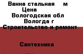 Ванна стальная 1.5м › Цена ­ 2 500 - Вологодская обл., Вологда г. Строительство и ремонт » Сантехника   
